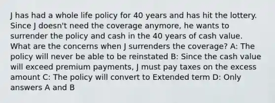 J has had a whole life policy for 40 years and has hit the lottery. Since J doesn't need the coverage anymore, he wants to surrender the policy and cash in the 40 years of cash value. What are the concerns when J surrenders the coverage? A: The policy will never be able to be reinstated B: Since the cash value will exceed premium payments, J must pay taxes on the excess amount C: The policy will convert to Extended term D: Only answers A and B