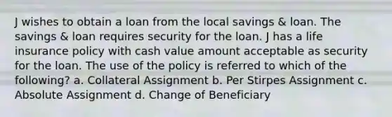 J wishes to obtain a loan from the local savings & loan. The savings & loan requires security for the loan. J has a life insurance policy with cash value amount acceptable as security for the loan. The use of the policy is referred to which of the following? a. Collateral Assignment b. Per Stirpes Assignment c. Absolute Assignment d. Change of Beneficiary