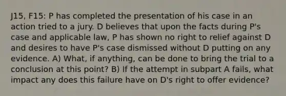 J15, F15: P has completed the presentation of his case in an action tried to a jury. D believes that upon the facts during P's case and applicable law, P has shown no right to relief against D and desires to have P's case dismissed without D putting on any evidence. A) What, if anything, can be done to bring the trial to a conclusion at this point? B) If the attempt in subpart A fails, what impact any does this failure have on D's right to offer evidence?