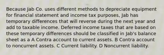 Because Jab Co. uses different methods to depreciate equipment for financial statement and income tax purposes, Jab has temporary differences that will reverse during the next year and add to taxable income. Deferred income taxes that are based on these temporary differences should be classified in Jab's balance sheet as a A Contra account to current assets. B Contra account to noncurrent assets. C Current liability. D Noncurrent liability.