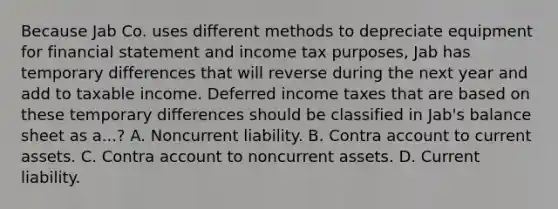 Because Jab Co. uses different methods to depreciate equipment for financial statement and income tax purposes, Jab has temporary differences that will reverse during the next year and add to taxable income. Deferred income taxes that are based on these temporary differences should be classified in Jab's balance sheet as a...? A. Noncurrent liability. B. Contra account to current assets. C. Contra account to noncurrent assets. D. Current liability.