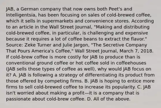 ​JAB, a German company that now owns both​ Peet's and​ Intelligentsia, has been focusing on sales of​ cold-brewed coffee, which it sells in supermarkets and convenience stores. According to an article in the Wall Street Journal​, ​"Making and distributing​ cold-brewed coffee, in​ particular, is challenging and expensive because it requires a lot of coffee beans to extract the​ flavor." ​Source: Zeke Turner and Julie​ Jargon, "The Secretive Company That Pours​ America's Coffee," Wall Street Journal​, March​ 7, 2018. If​ cold-brew coffee is more costly for JAB to produce than is conventional ground coffee or hot coffee sold in coffeehouses​ (JAB sells those types of coffee as​ well), why would JAB focus on​ it? A. JAB is following a strategy of differentiating its product from those offered by competing firms. B. JAB is hoping to entice more firms to sell​ cold-brewed coffee to increase its popularity. C. JAB​ isn't worried about making a profit—it is a company that is passionate about​ cold-brew coffee. D. All of the above.