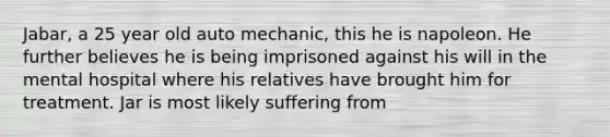 Jabar, a 25 year old auto mechanic, this he is napoleon. He further believes he is being imprisoned against his will in the mental hospital where his relatives have brought him for treatment. Jar is most likely suffering from