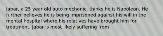 Jabar, a 25 year old auto mechanic, thinks he is Napoleon. He further believes he is being imprisoned against his will in the mental hospital where his relatives have brought him for treatment. Jabar is most likely suffering from