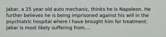 Jabar, a 25 year old auto mechanic, thinks he is Napoleon. He further believes he is being imprisoned against his will in the psychiatric hospital where I have brought him for treatment. Jabar is most likely suffering from....