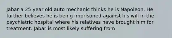 Jabar a 25 year old auto mechanic thinks he is Napoleon. He further believes he is being imprisoned against his will in the psychiatric hospital where his relatives have brought him for treatment. Jabar is most likely suffering from