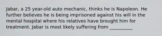 Jabar, a 25 year-old auto mechanic, thinks he is Napoleon. He further believes he is being imprisoned against his will in the mental hospital where his relatives have brought him for treatment. Jabar is most likely suffering from __________