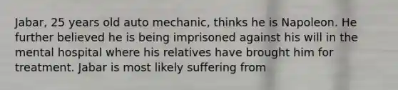 Jabar, 25 years old auto mechanic, thinks he is Napoleon. He further believed he is being imprisoned against his will in the mental hospital where his relatives have brought him for treatment. Jabar is most likely suffering from