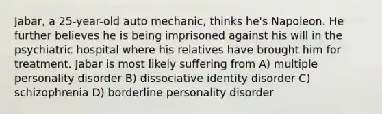 Jabar, a 25-year-old auto mechanic, thinks he's Napoleon. He further believes he is being imprisoned against his will in the psychiatric hospital where his relatives have brought him for treatment. Jabar is most likely suffering from A) multiple personality disorder B) dissociative identity disorder C) schizophrenia D) borderline personality disorder