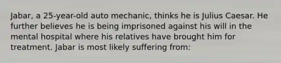 Jabar, a 25-year-old auto mechanic, thinks he is Julius Caesar. He further believes he is being imprisoned against his will in the mental hospital where his relatives have brought him for treatment. Jabar is most likely suffering from: