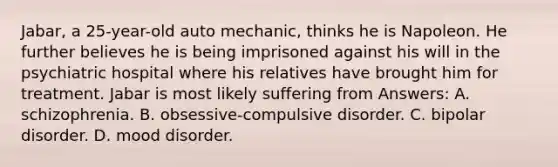 Jabar, a 25-year-old auto mechanic, thinks he is Napoleon. He further believes he is being imprisoned against his will in the psychiatric hospital where his relatives have brought him for treatment. Jabar is most likely suffering from Answers: A. schizophrenia. B. obsessive-compulsive disorder. C. bipolar disorder. D. mood disorder.