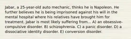 Jabar, a 25-year-old auto mechanic, thinks he is Napoleon. He further believes he is being imprisoned against his will in the mental hospital where his relatives have brought him for treatment. Jabar is most likely suffering from... A) an obsessive-compulsive disorder. B) schizophrenia. C) a panic disorder. D) a dissociative identity disorder. E) conversion disorder.