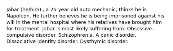 Jabar (he/him) , a 25-year-old auto mechanic, thinks he is Napoleon. He further believes he is being imprisoned against his will in the mental hospital where his relatives have brought him for treatment. Jabar is most likely suffering from: Obsessive-compulsive disorder. Schizophrenia. A panic disorder. Dissociative identity disorder. Dysthymic disorder.