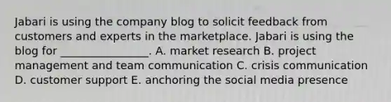 Jabari is using the company blog to solicit feedback from customers and experts in the marketplace. Jabari is using the blog for​ ________________. A. <a href='https://www.questionai.com/knowledge/ktqn4ycmCn-market-research' class='anchor-knowledge'>market research</a> B. <a href='https://www.questionai.com/knowledge/knITbRryhO-project-management' class='anchor-knowledge'>project management</a> and <a href='https://www.questionai.com/knowledge/knxgOskmBh-team-communication' class='anchor-knowledge'>team communication</a> C. crisis communication D. customer support E. anchoring the social media presence