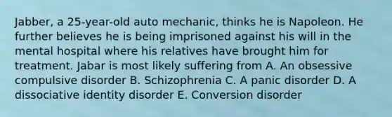 Jabber, a 25-year-old auto mechanic, thinks he is Napoleon. He further believes he is being imprisoned against his will in the mental hospital where his relatives have brought him for treatment. Jabar is most likely suffering from A. An obsessive compulsive disorder B. Schizophrenia C. A panic disorder D. A dissociative identity disorder E. Conversion disorder