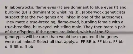 In Jabberwocks, flame eyes (F) are dominant to blue eyes (f) and burbling (B) is dominant to whistling (b). Jabberwock geneticists suspect that the two genes are linked in one of the autosomes. They mate a true-breeding, flame-eyed, burbling female with a true-breeding, blue-eyed, whistling male. They then mate a pair of the offspring. If the genes are linked, which of the F2 genotypes will be rarer than would be expected if the genes were not linked? Select all that apply. a. FF BB b. FF bb c. FF bb d. ff BB e. ff bb