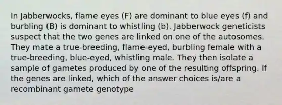 In Jabberwocks, flame eyes (F) are dominant to blue eyes (f) and burbling (B) is dominant to whistling (b). Jabberwock geneticists suspect that the two genes are linked on one of the autosomes. They mate a true-breeding, flame-eyed, burbling female with a true-breeding, blue-eyed, whistling male. They then isolate a sample of gametes produced by one of the resulting offspring. If the genes are linked, which of the answer choices is/are a recombinant gamete genotype