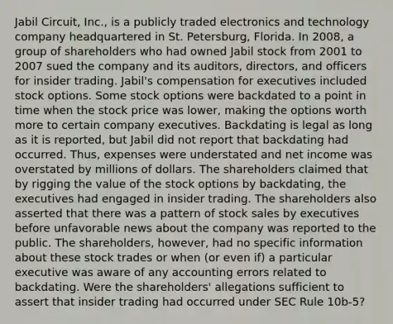 Jabil Circuit, Inc., is a publicly traded electronics and technology company headquartered in St. Petersburg, Florida. In 2008, a group of shareholders who had owned Jabil stock from 2001 to 2007 sued the company and its auditors, directors, and officers for insider trading. Jabil's compensation for executives included stock options. Some stock options were backdated to a point in time when the stock price was lower, making the options worth more to certain company executives. Backdating is legal as long as it is reported, but Jabil did not report that backdating had occurred. Thus, expenses were understated and net income was overstated by millions of dollars. The shareholders claimed that by rigging the value of the stock options by backdating, the executives had engaged in insider trading. The shareholders also asserted that there was a pattern of stock sales by executives before unfavorable news about the company was reported to the public. The shareholders, however, had no specific information about these stock trades or when (or even if) a particular executive was aware of any accounting errors related to backdating. Were the shareholders' allegations sufficient to assert that insider trading had occurred under SEC Rule 10b-5?