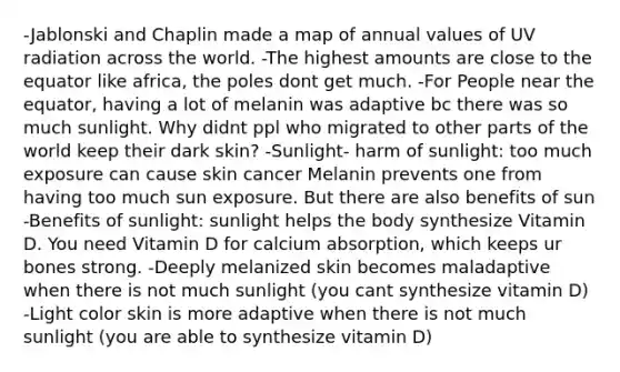 -Jablonski and Chaplin made a map of annual values of UV radiation across the world. -The highest amounts are close to the equator like africa, the poles dont get much. -For People near the equator, having a lot of melanin was adaptive bc there was so much sunlight. Why didnt ppl who migrated to other parts of the world keep their dark skin? -Sunlight- harm of sunlight: too much exposure can cause skin cancer Melanin prevents one from having too much sun exposure. But there are also benefits of sun -Benefits of sunlight: sunlight helps the body synthesize Vitamin D. You need Vitamin D for calcium absorption, which keeps ur bones strong. -Deeply melanized skin becomes maladaptive when there is not much sunlight (you cant synthesize vitamin D) -Light color skin is more adaptive when there is not much sunlight (you are able to synthesize vitamin D)