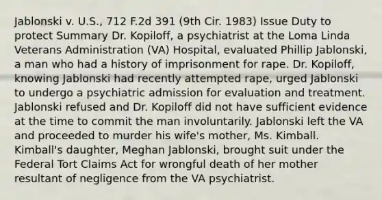 Jablonski v. U.S., 712 F.2d 391 (9th Cir. 1983) Issue Duty to protect Summary Dr. Kopiloff, a psychiatrist at the Loma Linda Veterans Administration (VA) Hospital, evaluated Phillip Jablonski, a man who had a history of imprisonment for rape. Dr. Kopiloff, knowing Jablonski had recently attempted rape, urged Jablonski to undergo a psychiatric admission for evaluation and treatment. Jablonski refused and Dr. Kopiloff did not have sufficient evidence at the time to commit the man involuntarily. Jablonski left the VA and proceeded to murder his wife's mother, Ms. Kimball. Kimball's daughter, Meghan Jablonski, brought suit under the Federal Tort Claims Act for wrongful death of her mother resultant of negligence from the VA psychiatrist.