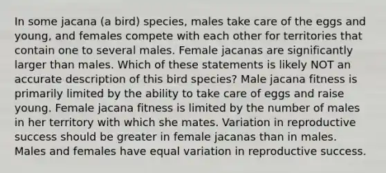 In some jacana (a bird) species, males take care of the eggs and young, and females compete with each other for territories that contain one to several males. Female jacanas are significantly larger than males. Which of these statements is likely NOT an accurate description of this bird species? Male jacana fitness is primarily limited by the ability to take care of eggs and raise young. Female jacana fitness is limited by the number of males in her territory with which she mates. Variation in reproductive success should be greater in female jacanas than in males. Males and females have equal variation in reproductive success.