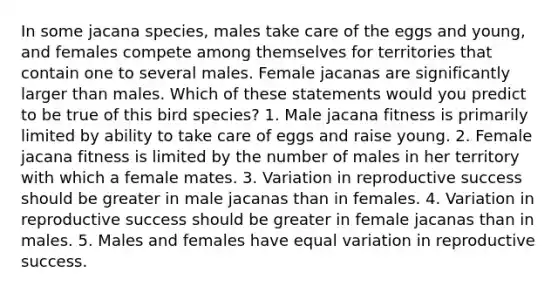 In some jacana species, males take care of the eggs and young, and females compete among themselves for territories that contain one to several males. Female jacanas are significantly larger than males. Which of these statements would you predict to be true of this bird species? 1. Male jacana fitness is primarily limited by ability to take care of eggs and raise young. 2. Female jacana fitness is limited by the number of males in her territory with which a female mates. 3. Variation in reproductive success should be greater in male jacanas than in females. 4. Variation in reproductive success should be greater in female jacanas than in males. 5. Males and females have equal variation in reproductive success.