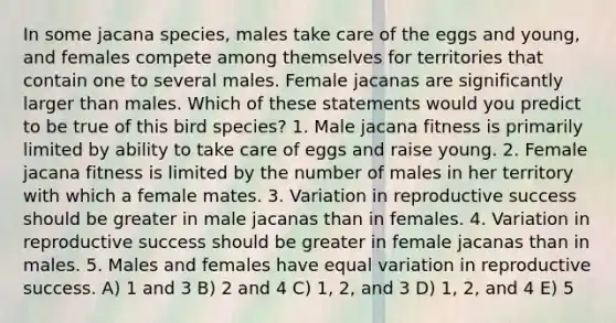 In some jacana species, males take care of the eggs and young, and females compete among themselves for territories that contain one to several males. Female jacanas are significantly larger than males. Which of these statements would you predict to be true of this bird species? 1. Male jacana fitness is primarily limited by ability to take care of eggs and raise young. 2. Female jacana fitness is limited by the number of males in her territory with which a female mates. 3. Variation in reproductive success should be greater in male jacanas than in females. 4. Variation in reproductive success should be greater in female jacanas than in males. 5. Males and females have equal variation in reproductive success. A) 1 and 3 B) 2 and 4 C) 1, 2, and 3 D) 1, 2, and 4 E) 5