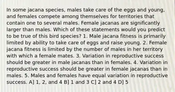 In some jacana species, males take care of the eggs and young, and females compete among themselves for territories that contain one to several males. Female jacanas are significantly larger than males. Which of these statements would you predict to be true of this bird species? 1. Male jacana fitness is primarily limited by ability to take care of eggs and raise young. 2. Female jacana fitness is limited by the number of males in her territory with which a female mates. 3. Variation in reproductive success should be greater in male jacanas than in females. 4. Variation in reproductive success should be greater in female jacanas than in males. 5. Males and females have equal variation in reproductive success. A] 1, 2, and 4 B] 1 and 3 C] 2 and 4 D] 5