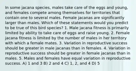 In some jacana species, males take care of the eggs and young, and females compete among themselves for territories that contain one to several males. Female jacanas are significantly larger than males. Which of these statements would you predict to be true of this bird species? 1. Male jacana fitness is primarily limited by ability to take care of eggs and raise young. 2. Female jacana fitness is limited by the number of males in her territory with which a female mates. 3. Variation in reproductive success should be greater in male jacanas than in females. 4. Variation in reproductive success should be greater in female jacanas than in males. 5. Males and females have equal variation in reproductive success. A) 1 and 3 B) 2 and 4 C) 1, 2, and 4 D) 5