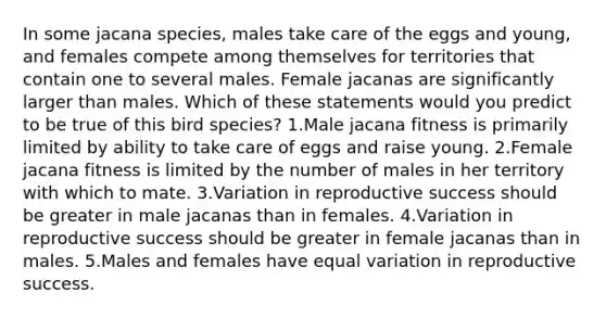 In some jacana species, males take care of the eggs and young, and females compete among themselves for territories that contain one to several males. Female jacanas are significantly larger than males. Which of these statements would you predict to be true of this bird species? 1.Male jacana fitness is primarily limited by ability to take care of eggs and raise young. 2.Female jacana fitness is limited by the number of males in her territory with which to mate. 3.Variation in reproductive success should be greater in male jacanas than in females. 4.Variation in reproductive success should be greater in female jacanas than in males. 5.Males and females have equal variation in reproductive success.