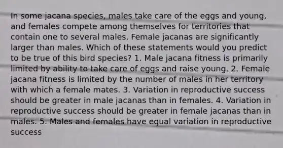 In some jacana species, males take care of the eggs and young, and females compete among themselves for territories that contain one to several males. Female jacanas are significantly larger than males. Which of these statements would you predict to be true of this bird species? 1. Male jacana fitness is primarily limited by ability to take care of eggs and raise young. 2. Female jacana fitness is limited by the number of males in her territory with which a female mates. 3. Variation in reproductive success should be greater in male jacanas than in females. 4. Variation in reproductive success should be greater in female jacanas than in males. 5. Males and females have equal variation in reproductive success