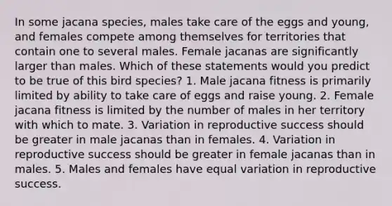 In some jacana species, males take care of the eggs and young, and females compete among themselves for territories that contain one to several males. Female jacanas are significantly larger than males. Which of these statements would you predict to be true of this bird species? 1. Male jacana fitness is primarily limited by ability to take care of eggs and raise young. 2. Female jacana fitness is limited by the number of males in her territory with which to mate. 3. Variation in reproductive success should be greater in male jacanas than in females. 4. Variation in reproductive success should be greater in female jacanas than in males. 5. Males and females have equal variation in reproductive success.