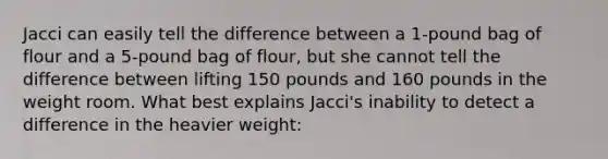 Jacci can easily tell the difference between a 1-pound bag of flour and a 5-pound bag of flour, but she cannot tell the difference between lifting 150 pounds and 160 pounds in the weight room. What best explains Jacci's inability to detect a difference in the heavier weight: