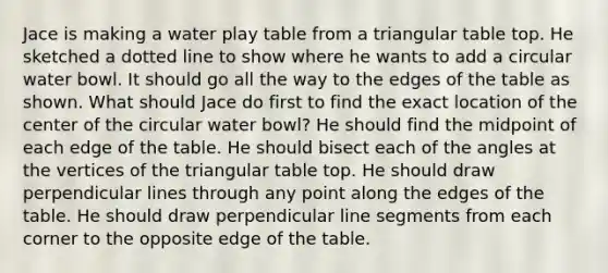 Jace is making a water play table from a triangular table top. He sketched a dotted line to show where he wants to add a circular water bowl. It should go all the way to the edges of the table as shown. What should Jace do first to find the exact location of the center of the circular water bowl? He should find the midpoint of each edge of the table. He should bisect each of the angles at the vertices of the triangular table top. He should draw perpendicular lines through any point along the edges of the table. He should draw perpendicular line segments from each corner to the opposite edge of the table.