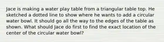 Jace is making a water play table from a triangular table top. He sketched a dotted line to show where he wants to add a circular water bowl. It should go all the way to the edges of the table as shown. What should Jace do first to find the exact location of the center of the circular water bowl?