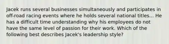 Jacek runs several businesses simultaneously and participates in off-road racing events where he holds several national titles... He has a difficult time understanding why his employees do not have the same level of passion for their work. Which of the following best describes Jacek's leadership style?