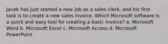 Jacek has just started a new job as a sales clerk, and his first task is to create a new sales invoice. Which Microsoft software is a quick and easy tool for creating a basic invoice? a. Microsoft Word b. Microsoft Excel c. Microsoft Access d. Microsoft PowerPoint