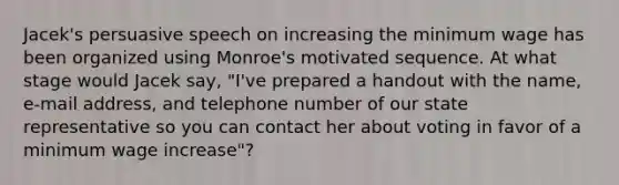 Jacek's persuasive speech on increasing the minimum wage has been organized using Monroe's motivated sequence. At what stage would Jacek say, "I've prepared a handout with the name, e-mail address, and telephone number of our state representative so you can contact her about voting in favor of a minimum wage increase"?