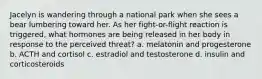 Jacelyn is wandering through a national park when she sees a bear lumbering toward her. As her fight-or-flight reaction is triggered, what hormones are being released in her body in response to the perceived threat? a. melatonin and progesterone b. ACTH and cortisol c. estradiol and testosterone d. insulin and corticosteroids