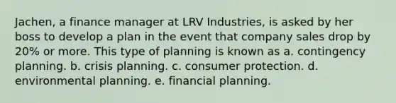 Jachen, a finance manager at LRV Industries, is asked by her boss to develop a plan in the event that company sales drop by 20% or more. This type of planning is known as a. contingency planning. b. crisis planning. c. consumer protection. d. environmental planning. e. financial planning.