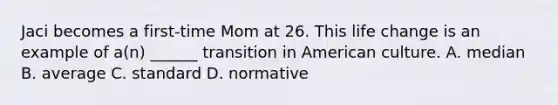 Jaci becomes a first-time Mom at 26. This life change is an example of a(n) ______ transition in American culture. A. median B. average C. standard D. normative