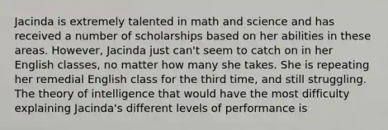 Jacinda is extremely talented in math and science and has received a number of scholarships based on her abilities in these areas. However, Jacinda just can't seem to catch on in her English classes, no matter how many she takes. She is repeating her remedial English class for the third time, and still struggling. The theory of intelligence that would have the most difficulty explaining Jacinda's different levels of performance is