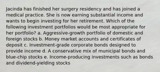 Jacinda has finished her surgery residency and has joined a medical practice. She is now earning substantial income and wants to begin investing for her retirement. Which of the following investment portfolios would be most appropriate for her portfolio? a. Aggressive-growth portfolio of domestic and foreign stocks b. Money marke<a href='https://www.questionai.com/knowledge/k7x83BRk9p-t-accounts' class='anchor-knowledge'>t accounts</a> and certificates of deposit c. Investment-grade corporate bonds designed to provide income d. A conservative mix of municipal bonds and blue-chip stocks e. Income-producing investments such as bonds and dividend-yielding stocks