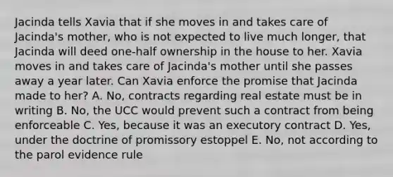 Jacinda tells Xavia that if she moves in and takes care of​ Jacinda's mother, who is not expected to live much​ longer, that Jacinda will deed​ one-half ownership in the house to her. Xavia moves in and takes care of​ Jacinda's mother until she passes away a year later. Can Xavia enforce the promise that Jacinda made to​ her? A. ​No, contracts regarding real estate must be in writing B. ​No, the UCC would prevent such a contract from being enforceable C. ​Yes, because it was an executory contract D. ​Yes, under the doctrine of promissory estoppel E. ​No, not according to the parol evidence rule