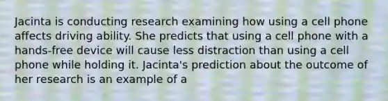 Jacinta is conducting research examining how using a cell phone affects driving ability. She predicts that using a cell phone with a hands-free device will cause less distraction than using a cell phone while holding it. Jacinta's prediction about the outcome of her research is an example of a