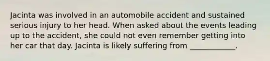 Jacinta was involved in an automobile accident and sustained serious injury to her head. When asked about the events leading up to the accident, she could not even remember getting into her car that day. Jacinta is likely suffering from ____________.