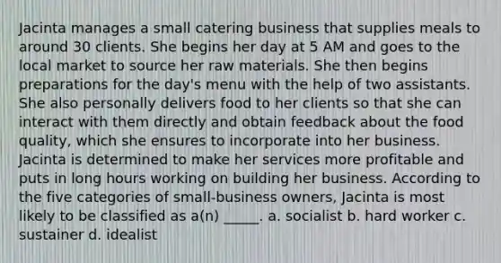 Jacinta manages a small catering business that supplies meals to around 30 clients. She begins her day at 5 AM and goes to the local market to source her raw materials. She then begins preparations for the day's menu with the help of two assistants. She also personally delivers food to her clients so that she can interact with them directly and obtain feedback about the food quality, which she ensures to incorporate into her business. Jacinta is determined to make her services more profitable and puts in long hours working on building her business. According to the five categories of small-business owners, Jacinta is most likely to be classified as a(n) _____. a. socialist b. hard worker c. sustainer d. idealist