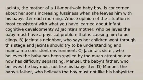 Jacinta, the mother of a 10-month-old baby boy, is concerned about her son's increasing fussiness when she leaves him with his babysitter each morning. Whose opinion of the situation is most consistent with what you have learned about infant cognitive development? A) Jacinta's mother, who believes the baby must have a physical problem that is causing him to be clingy. B) Jacinta's neighbor, who says her children went through this stage and Jacinta should try to be understanding and maintain a consistent environment. C) Jacinta's sister, who believes the baby has been spoiled by too much attention and now has difficulty separating. Manuel, the baby's father, who believes the boy must not like his babysitter. D) Manuel, the baby's father, who believes the boy must not like his babysitter.