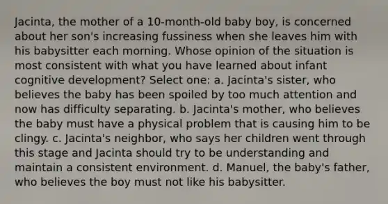 Jacinta, the mother of a 10-month-old baby boy, is concerned about her son's increasing fussiness when she leaves him with his babysitter each morning. Whose opinion of the situation is most consistent with what you have learned about infant cognitive development? Select one: a. Jacinta's sister, who believes the baby has been spoiled by too much attention and now has difficulty separating. b. Jacinta's mother, who believes the baby must have a physical problem that is causing him to be clingy. c. Jacinta's neighbor, who says her children went through this stage and Jacinta should try to be understanding and maintain a consistent environment. d. Manuel, the baby's father, who believes the boy must not like his babysitter.