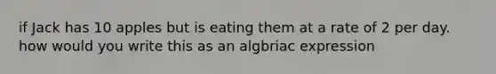 if Jack has 10 apples but is eating them at a rate of 2 per day. how would you write this as an algbriac expression